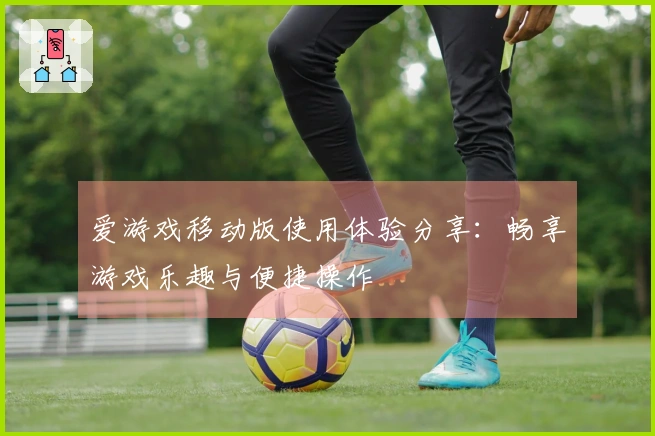 爱游戏移动版使用体验分享：畅享游戏乐趣与便捷操作