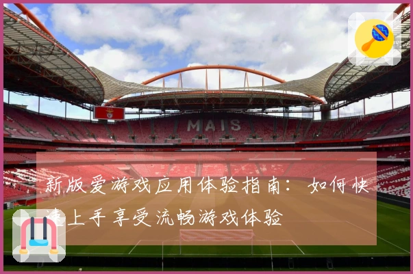 新版爱游戏应用体验指南：如何快速上手享受流畅游戏体验