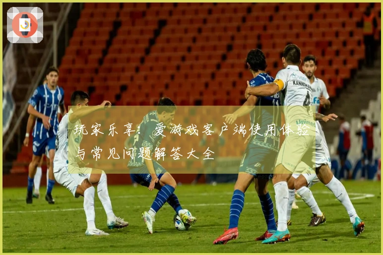 玩家乐享：爱游戏客户端使用体验与常见问题解答大全