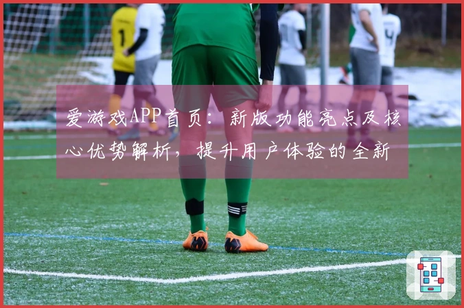 爱游戏APP首页：新版功能亮点及核心优势解析，提升用户体验的全新选择