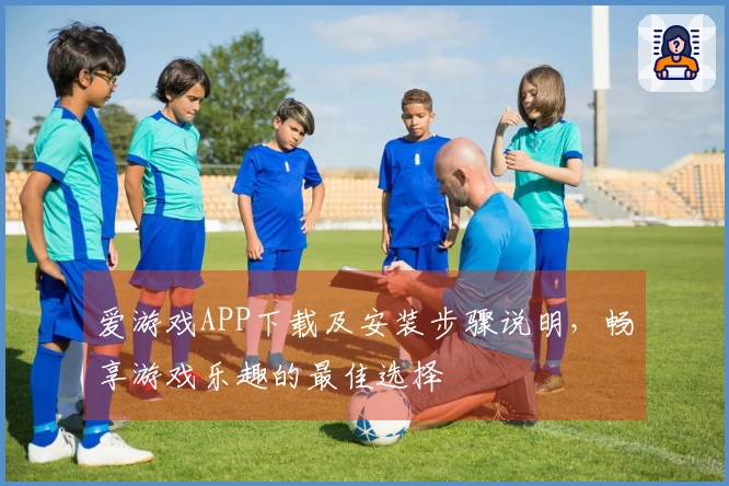 爱游戏APP下载及安装步骤说明，畅享游戏乐趣的最佳选择