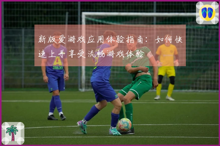 新版爱游戏应用体验指南：如何快速上手享受流畅游戏体验