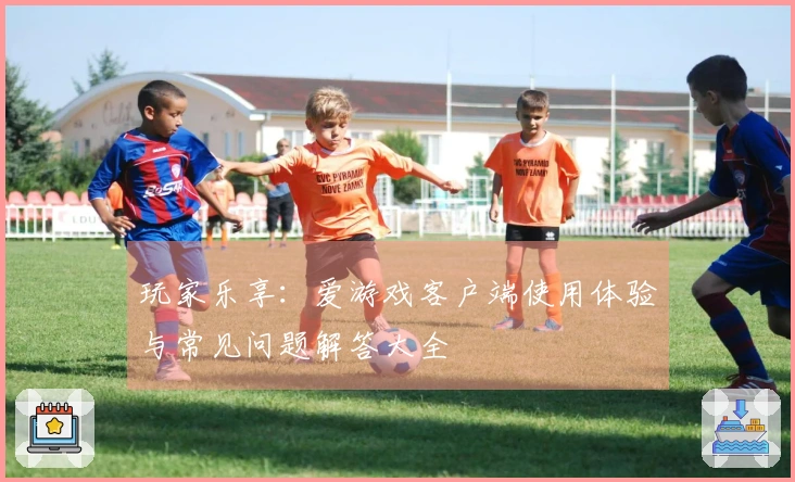玩家乐享：爱游戏客户端使用体验与常见问题解答大全